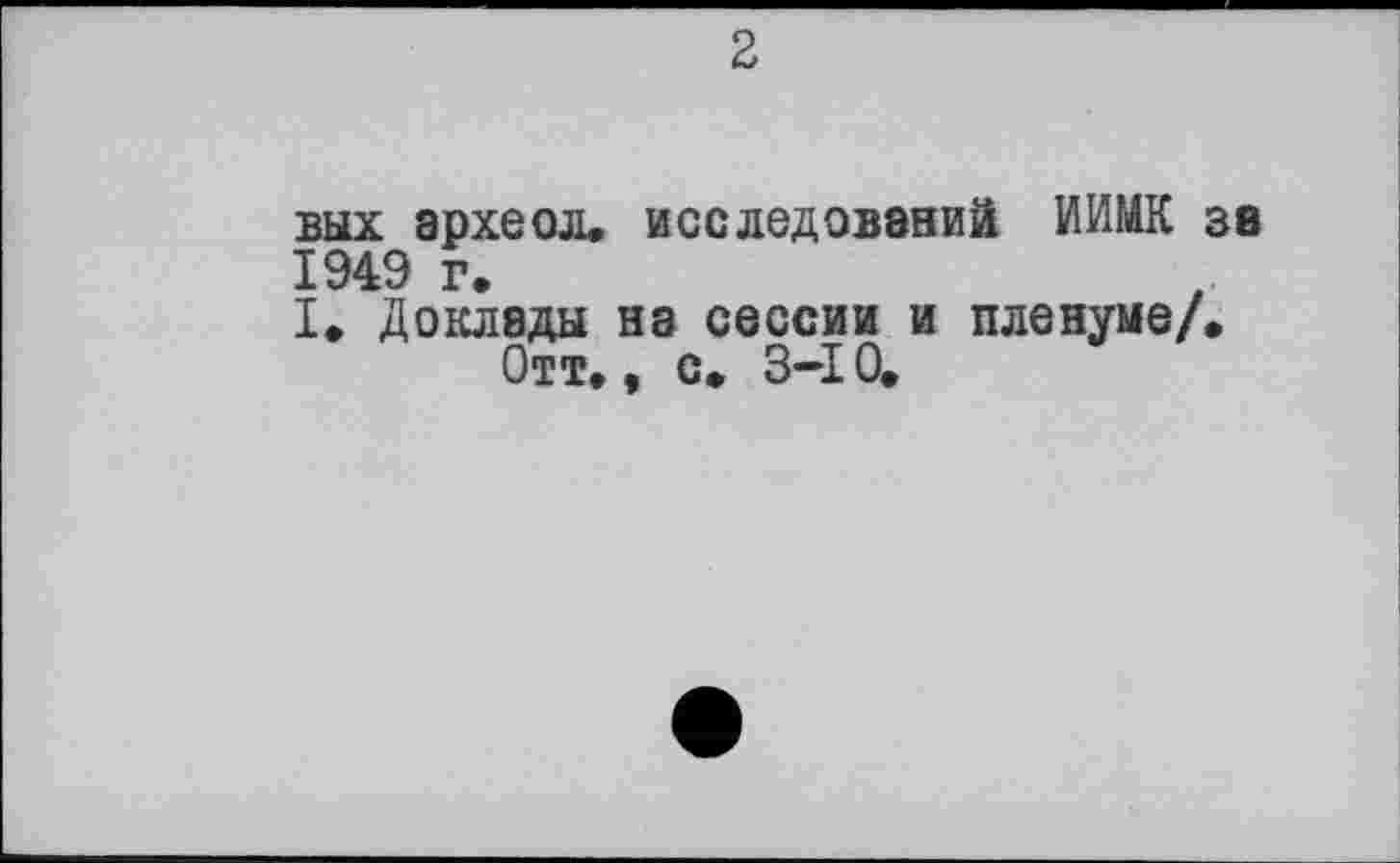 ﻿2
вых археол. исследований ИИМК за 1949 г.
I. Доклады на сессии и пленуме/.
Отт., с. 3-І 0.